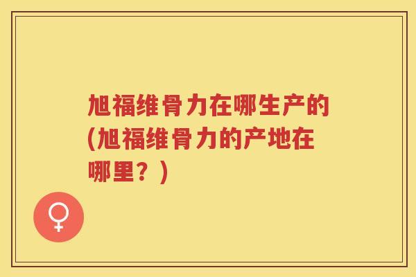 旭福维骨力在哪生产的(旭福维骨力的产地在哪里？)