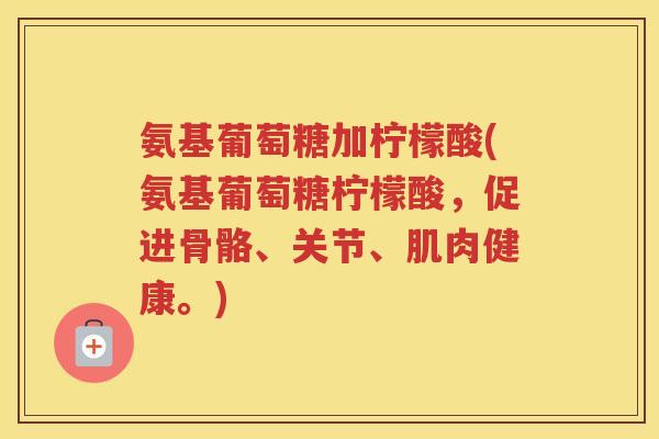 氨基葡萄糖加柠檬酸(氨基葡萄糖柠檬酸,促进骨骼、关节、肌肉健康。) 氨基葡萄糖加柠檬酸(氨基葡萄糖柠檬酸,促进骨骼、关节、肌肉健康。)