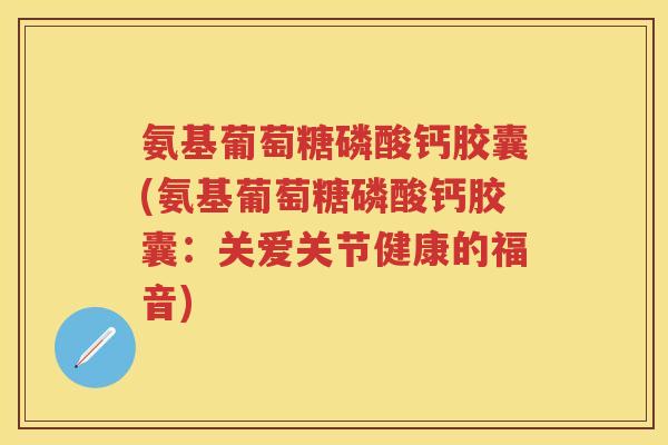 氨基葡萄糖磷酸钙胶囊(氨基葡萄糖磷酸钙胶囊:关爱关节健康的福音) 氨基葡萄糖磷酸钙胶囊(氨基葡萄糖磷酸钙胶囊:关爱关节健康的福音)