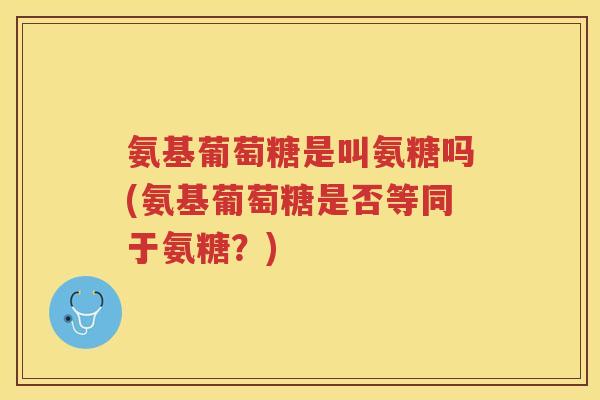 氨基葡萄糖是叫氨糖吗(氨基葡萄糖是否等同于氨糖？)