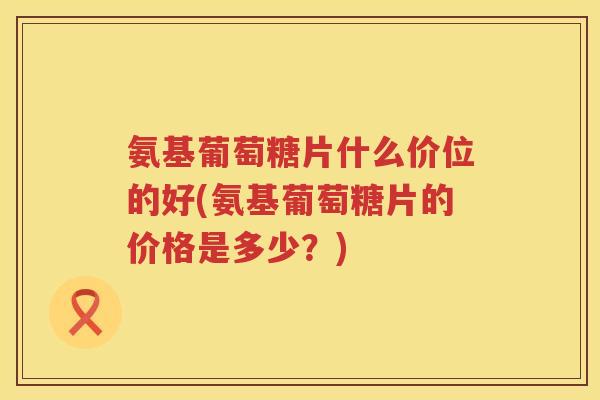 氨基葡萄糖片什么价位的好(氨基葡萄糖片的价格是多少?) 氨基葡萄糖片什么价位的好(氨基葡萄糖片的价格是多少?)