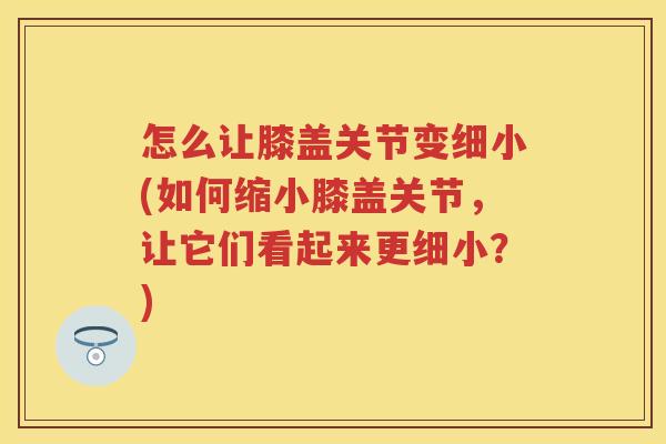 怎么让膝盖关节变细小(如何缩小膝盖关节,让它们看起来更细小?) 怎么让膝盖关节变细小(如何缩小膝盖关节,让它们看起来更细小?)