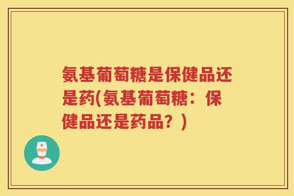 氨基葡萄糖是保健品还是药(氨基葡萄糖:保健品还是药品?) 氨基葡萄糖是保健品还是药(氨基葡萄糖:保健品还是药品?)