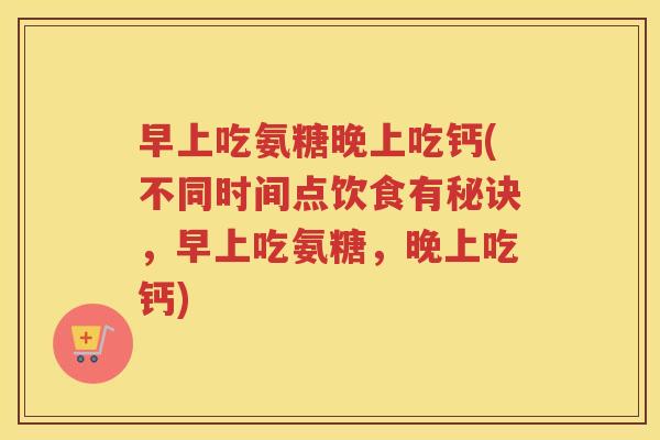 早上吃氨糖晚上吃钙(不同时间点饮食有秘诀，早上吃氨糖，晚上吃钙)