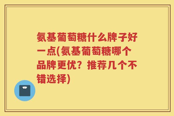 氨基葡萄糖什么牌子好一点(氨基葡萄糖哪个品牌更优?推荐几个不错选择) 氨基葡萄糖什么牌子好一点(氨基葡萄糖哪个品牌更优?推荐几个不错选择)