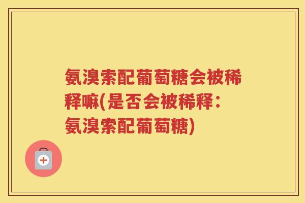氨溴索配葡萄糖会被稀释嘛(是否会被稀释:氨溴索配葡萄糖) 氨溴索配葡萄糖会被稀释嘛(是否会被稀释:氨溴索配葡萄糖)