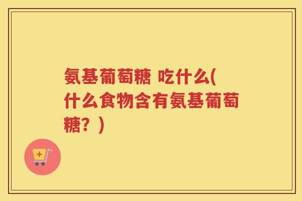 氨基葡萄糖 吃什么(什么食物含有氨基葡萄糖?) 氨基葡萄糖 吃什么(什么食物含有氨基葡萄糖?)