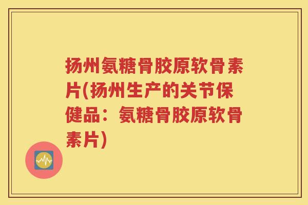 扬州氨糖骨胶原软骨素片(扬州生产的关节保健品：氨糖骨胶原软骨素片)