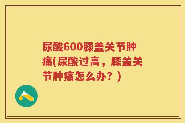 尿酸600膝盖关节肿痛(尿酸过高,膝盖关节肿痛怎么办?) 尿酸600膝盖关节肿痛(尿酸过高,膝盖关节肿痛怎么办?)