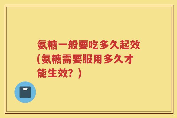 氨糖一般要吃多久起效(氨糖需要服用多久才能生效？)