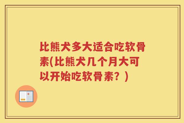 比熊犬多大适合吃软骨素(比熊犬几个月大可以开始吃软骨素？)