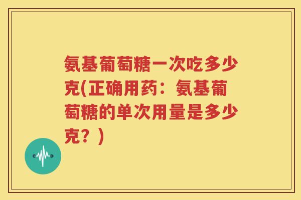 氨基葡萄糖一次吃多少克(正确用药:氨基葡萄糖的单次用量是多少克?) 氨基葡萄糖一次吃多少克(正确用药:氨基葡萄糖的单次用量是多少克?)