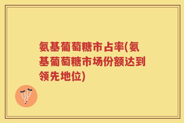 氨基葡萄糖市占率(氨基葡萄糖市场份额达到领先地位) 氨基葡萄糖市占率(氨基葡萄糖市场份额达到领先地位)