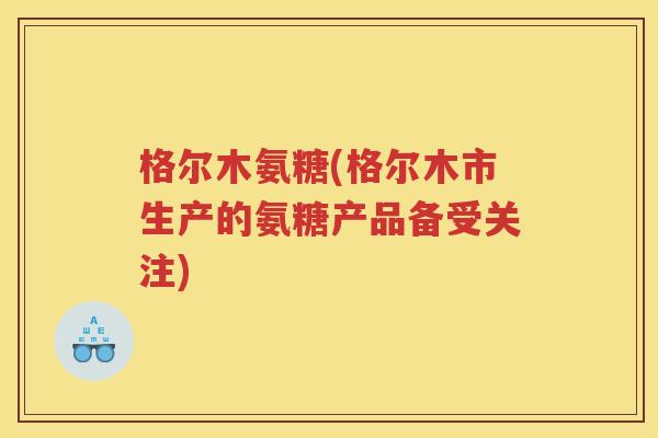 格尔木氨糖(格尔木市生产的氨糖产品备受关注) 格尔木氨糖(格尔木市生产的氨糖产品备受关注)
