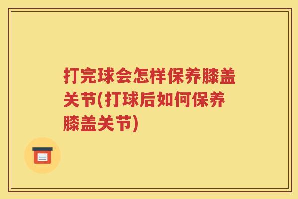 打完球会怎样保养膝盖关节(打球后如何保养膝盖关节) 打完球会怎样保养膝盖关节(打球后如何保养膝盖关节)