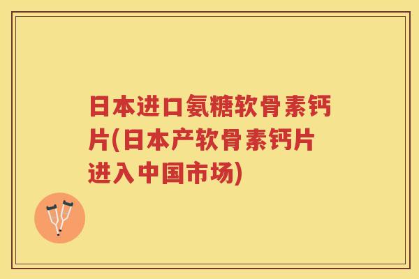 日本进口氨糖软骨素钙片(日本产软骨素钙片进入中国市场)