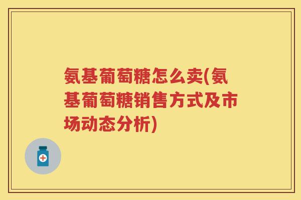 氨基葡萄糖怎么卖(氨基葡萄糖销售方式及市场动态分析)
