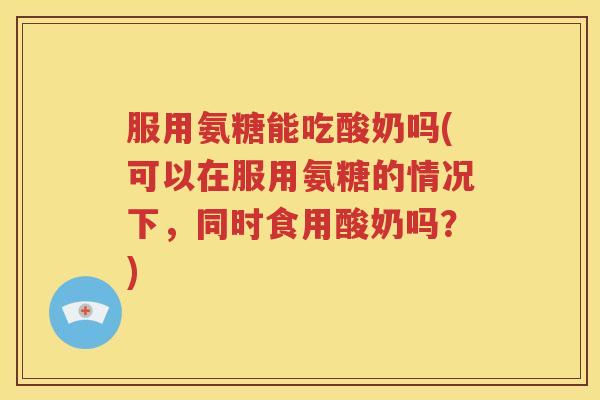 服用氨糖能吃酸奶吗(可以在服用氨糖的情况下,同时食用酸奶吗?) 服用氨糖能吃酸奶吗(可以在服用氨糖的情况下,同时食用酸奶吗?)