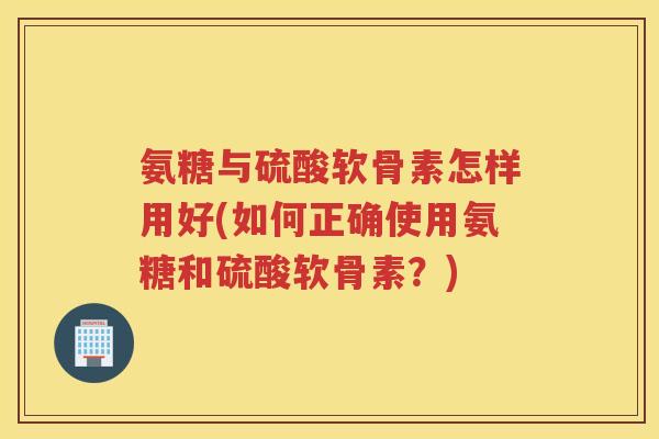氨糖与硫酸软骨素怎样用好(如何正确使用氨糖和硫酸软骨素？)