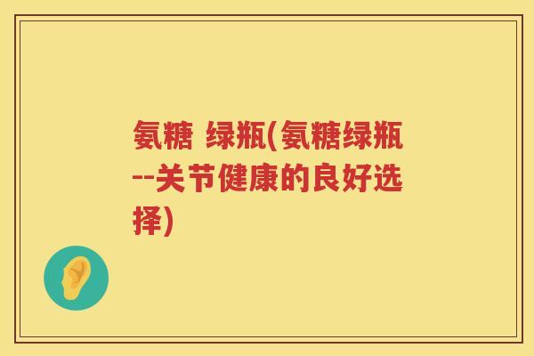 氨糖 绿瓶(氨糖绿瓶--关节健康的良好选择) 氨糖 绿瓶(氨糖绿瓶--关节健康的良好选择)