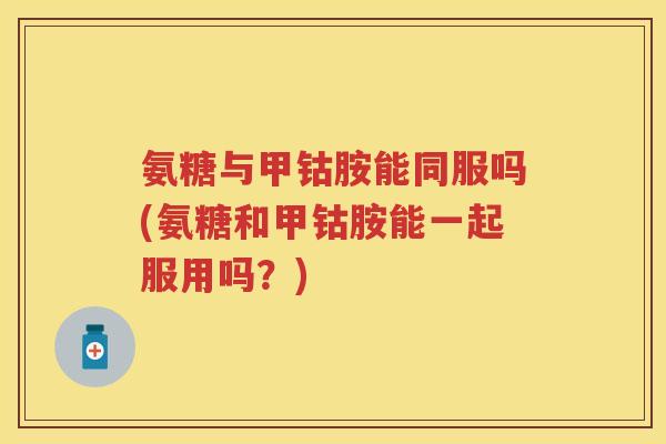 氨糖与甲钴胺能同服吗(氨糖和甲钴胺能一起服用吗？)