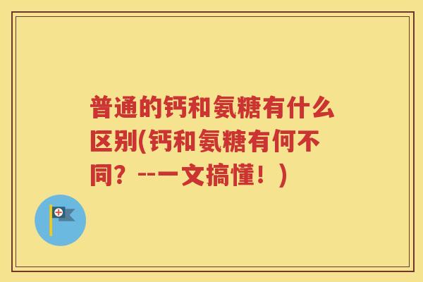 普通的钙和氨糖有什么区别(钙和氨糖有何不同？--一文搞懂！)