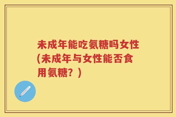 未成年能吃氨糖吗女性(未成年与女性能否食用氨糖?) 未成年能吃氨糖吗女性(未成年与女性能否食用氨糖?)