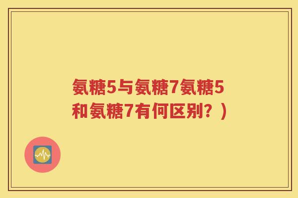 氨糖5与氨糖7氨糖5和氨糖7有何区别？)