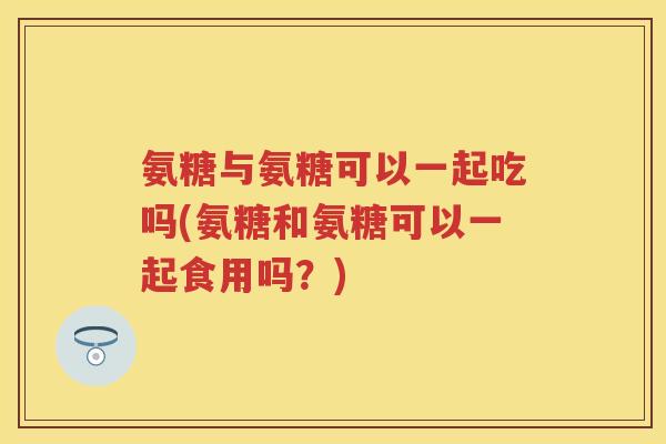 氨糖与氨糖可以一起吃吗(氨糖和氨糖可以一起食用吗？)