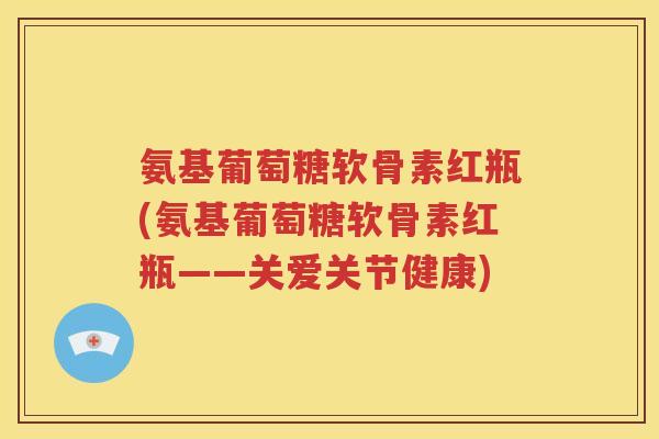氨基葡萄糖软骨素红瓶(氨基葡萄糖软骨素红瓶——关爱关节健康)