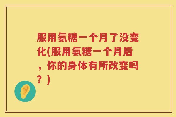 服用氨糖一个月了没变化(服用氨糖一个月后，你的身体有所改变吗？)
