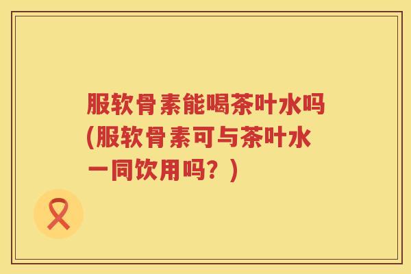 服软骨素能喝茶叶水吗(服软骨素可与茶叶水一同饮用吗?) 服软骨素能喝茶叶水吗(服软骨素可与茶叶水一同饮用吗?)