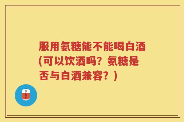 服用氨糖能不能喝白酒(可以饮酒吗?氨糖是否与白酒兼容?) 服用氨糖能不能喝白酒(可以饮酒吗?氨糖是否与白酒兼容?)