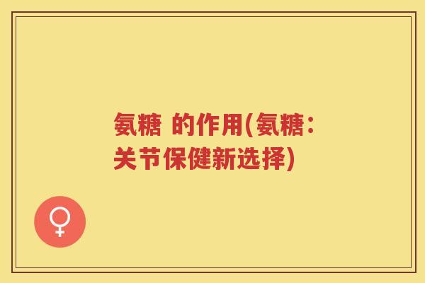 氨糖 的作用(氨糖:关节保健新选择) 氨糖 的作用(氨糖:关节保健新选择)
