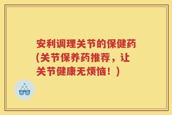 安利调理关节的保健药(关节保养药推荐，让关节健康无烦恼！)