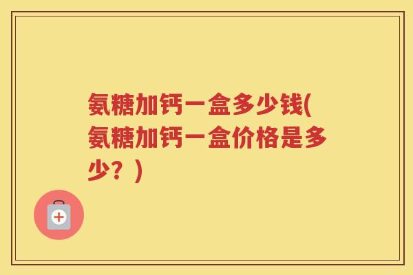 氨糖加钙一盒多少钱(氨糖加钙一盒价格是多少？)