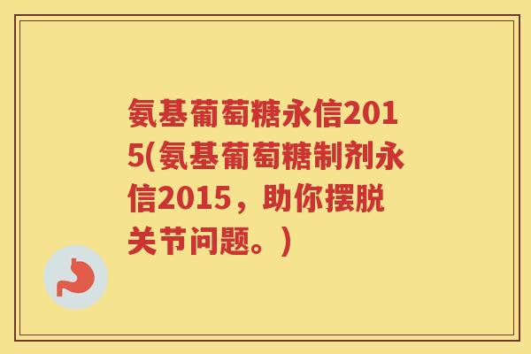 氨基葡萄糖永信2015(氨基葡萄糖制剂永信2015,助你摆脱关节问题。) 氨基葡萄糖永信2015(氨基葡萄糖制剂永信2015,助你摆脱关节问题。)