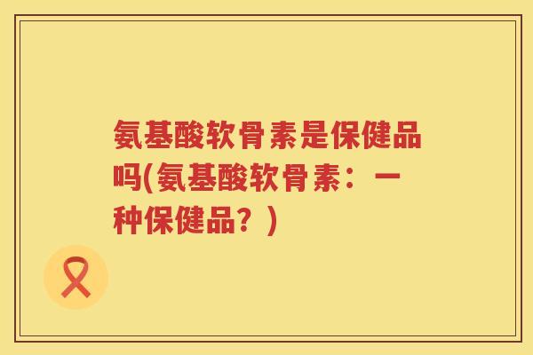 氨基酸软骨素是保健品吗(氨基酸软骨素：一种保健品？)