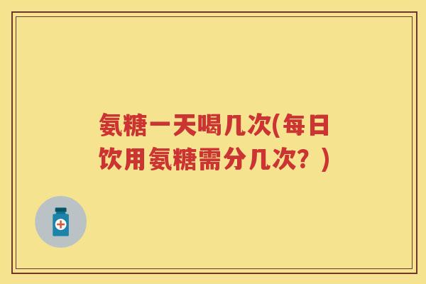氨糖一天喝几次(每日饮用氨糖需分几次?) 氨糖一天喝几次(每日饮用氨糖需分几次?)