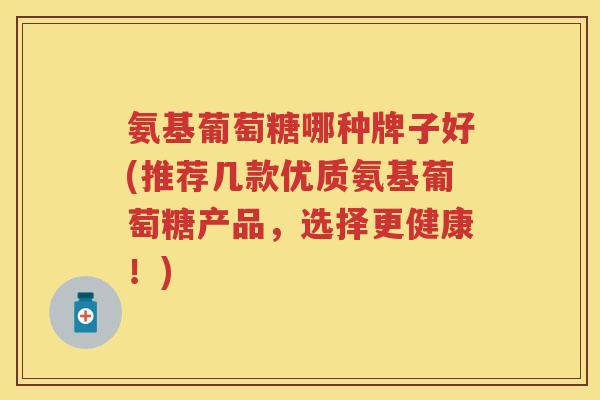 氨基葡萄糖哪种牌子好(推荐几款优质氨基葡萄糖产品,选择更健康!) 氨基葡萄糖哪种牌子好(推荐几款优质氨基葡萄糖产品,选择更健康!)
