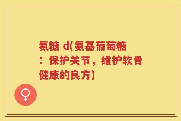 氨糖 d(氨基葡萄糖:保护关节,维护软骨健康的良方) 氨糖 d(氨基葡萄糖:保护关节,维护软骨健康的良方)