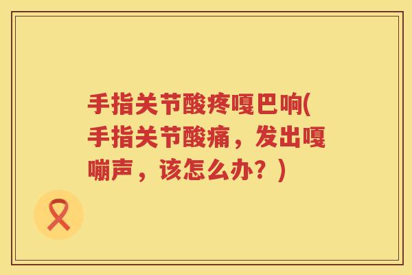 手指关节酸疼嘎巴响(手指关节酸痛,发出嘎嘣声,该怎么办?) 手指关节酸疼嘎巴响(手指关节酸痛,发出嘎嘣声,该怎么办?)