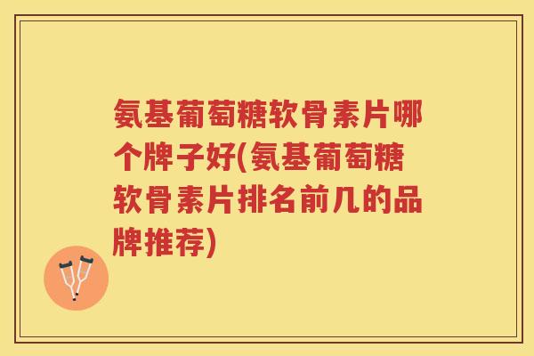 氨基葡萄糖软骨素片哪个牌子好(氨基葡萄糖软骨素片排名前几的品牌推荐) 氨基葡萄糖软骨素片哪个牌子好(氨基葡萄糖软骨素片排名前几的品牌推荐)