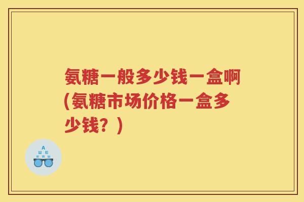 氨糖一般多少钱一盒啊(氨糖市场价格一盒多少钱？)