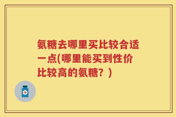 氨糖去哪里买比较合适一点(哪里能买到性价比较高的氨糖?) 氨糖去哪里买比较合适一点(哪里能买到性价比较高的氨糖?)