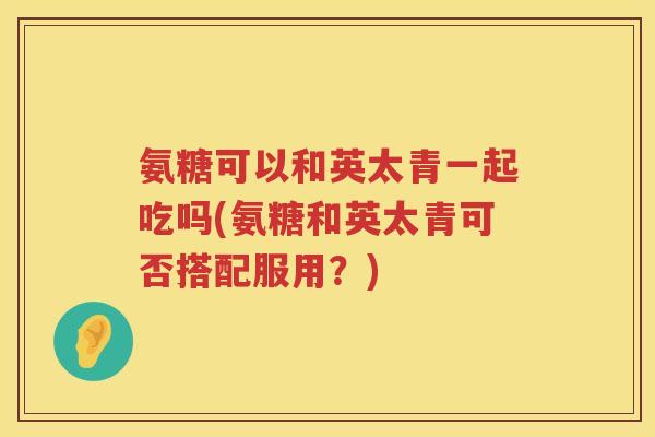 氨糖可以和英太青一起吃吗(氨糖和英太青可否搭配服用?) 氨糖可以和英太青一起吃吗(氨糖和英太青可否搭配服用?)