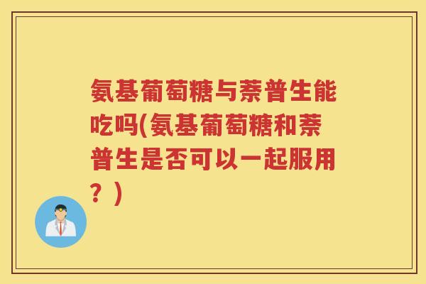 氨基葡萄糖与萘普生能吃吗(氨基葡萄糖和萘普生是否可以一起服用?) 氨基葡萄糖与萘普生能吃吗(氨基葡萄糖和萘普生是否可以一起服用?)