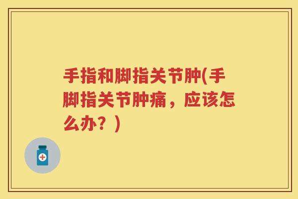 手指和脚指关节肿(手脚指关节肿痛,应该怎么办?) 手指和脚指关节肿(手脚指关节肿痛,应该怎么办?)
