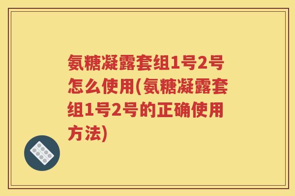 氨糖凝露套组1号2号怎么使用(氨糖凝露套组1号2号的正确使用方法)