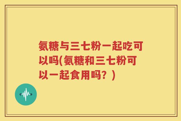 氨糖与三七粉一起吃可以吗(氨糖和三七粉可以一起食用吗?) 氨糖与三七粉一起吃可以吗(氨糖和三七粉可以一起食用吗?)